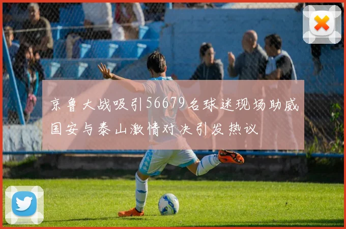京鲁大战吸引56679名球迷现场助威国安与泰山激情对决引发热议