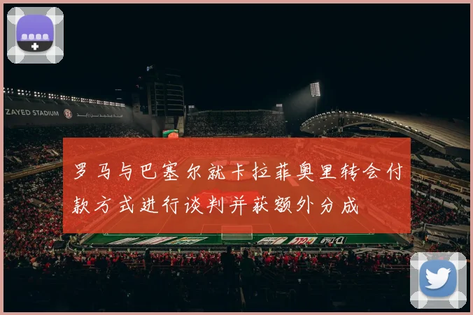 罗马与巴塞尔就卡拉菲奥里转会付款方式进行谈判并获额外分成
