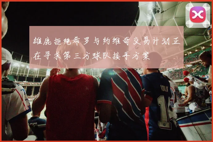 雄鹿拒绝希罗与约维奇交易计划正在寻求第三方球队接手方案