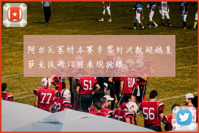 阿尔瓦塞特本赛季零封次数超越皇萨竞技两门将表现抢眼