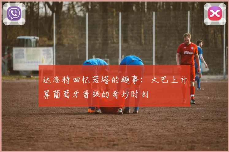 达洛特回忆若塔的趣事：大巴上计算葡萄牙晋级的奇妙时刻