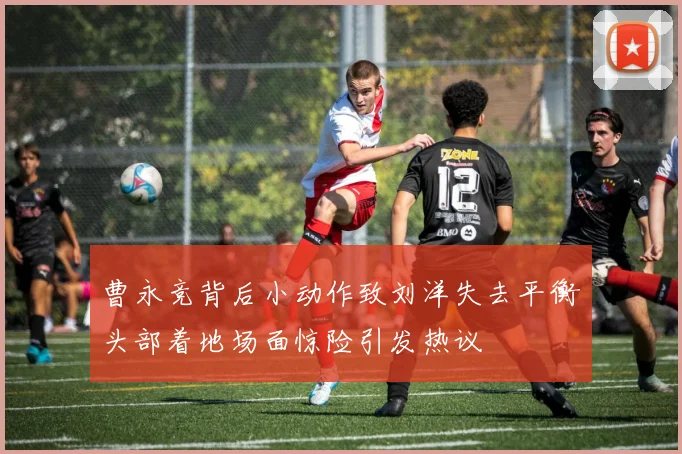 曹永竞背后小动作致刘洋失去平衡头部着地场面惊险引发热议