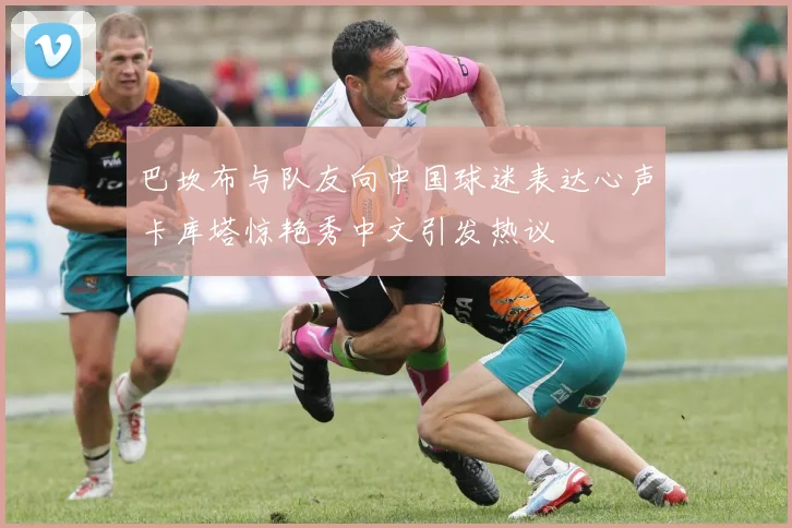 巴坎布与队友向中国球迷表达心声卡库塔惊艳秀中文引发热议