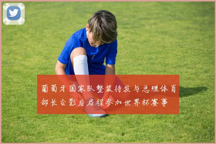 葡萄牙国家队整装待发与总理体育部长合影后启程参加世界杯赛事
