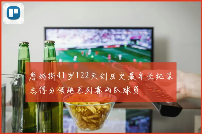 詹姆斯41岁122天创历史最年长纪录总得分领跑系列赛两队球员
