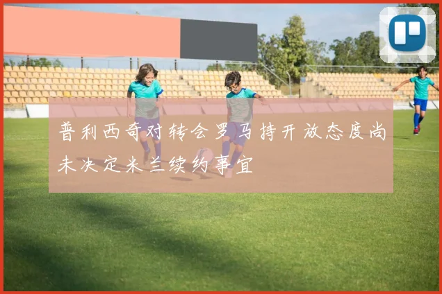 普利西奇对转会罗马持开放态度尚未决定米兰续约事宜