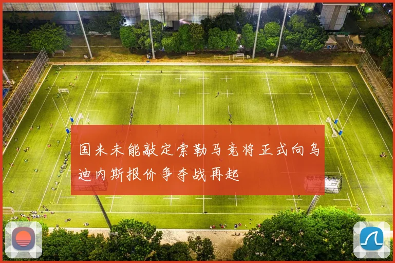 国米未能敲定索勒马竞将正式向乌迪内斯报价争夺战再起