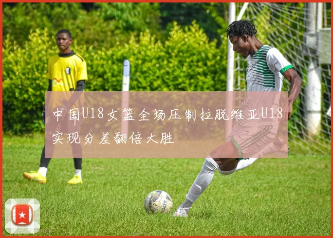 中国U18女篮全场压制拉脱维亚U18实现分差翻倍大胜