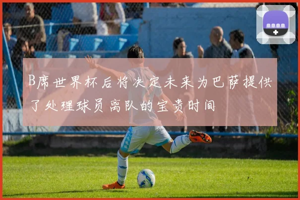 B席世界杯后将决定未来为巴萨提供了处理球员离队的宝贵时间