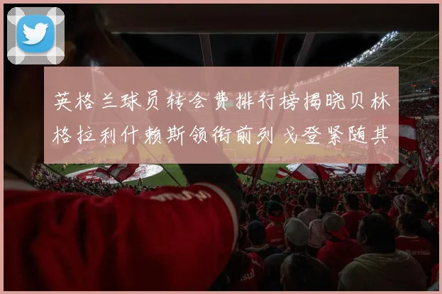 英格兰球员转会费排行榜揭晓贝林格拉利什赖斯领衔前列戈登紧随其后