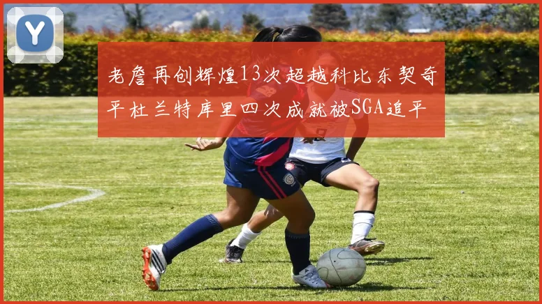 老詹再创辉煌13次超越科比东契奇平杜兰特库里四次成就被SGA追平