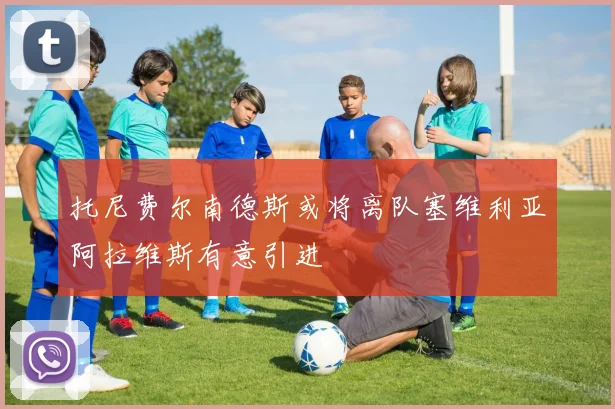 托尼费尔南德斯或将离队塞维利亚阿拉维斯有意引进