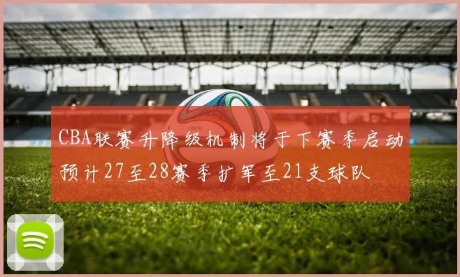 CBA联赛升降级机制将于下赛季启动预计27至28赛季扩军至21支球队