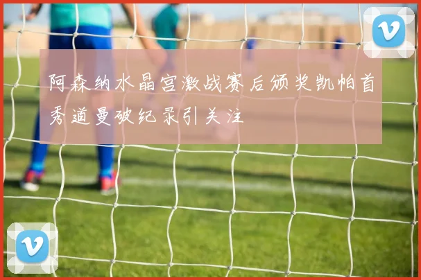 阿森纳水晶宫激战赛后颁奖凯帕首秀道曼破纪录引关注