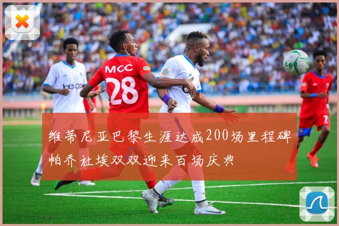维蒂尼亚巴黎生涯达成200场里程碑帕乔杜埃双双迎来百场庆典