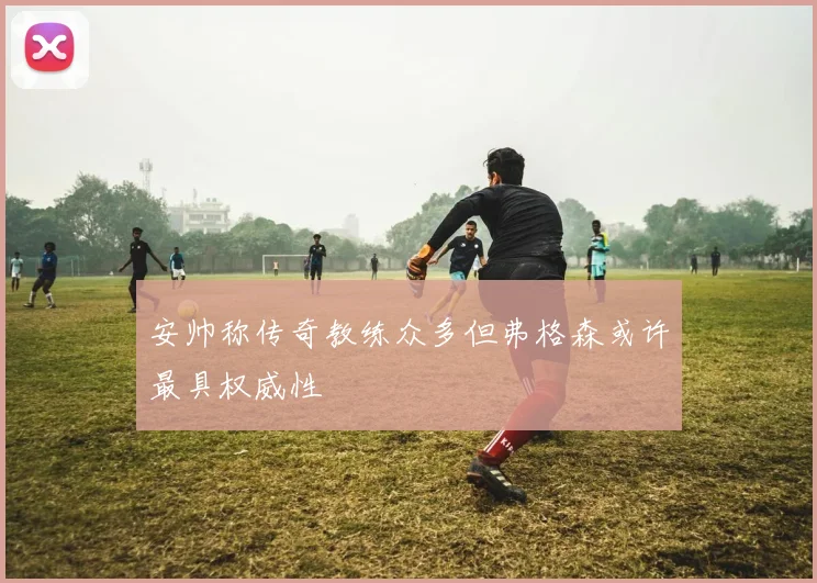 安帅称传奇教练众多但弗格森或许最具权威性