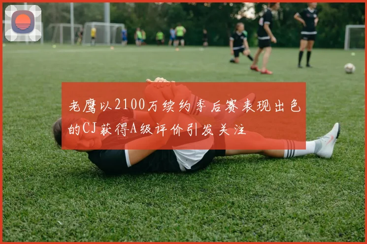 老鹰以2100万续约季后赛表现出色的CJ获得A级评价引发关注