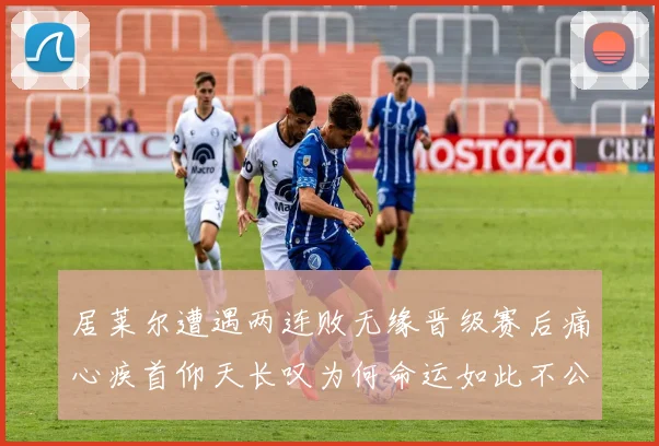 居莱尔遭遇两连败无缘晋级赛后痛心疾首仰天长叹为何命运如此不公