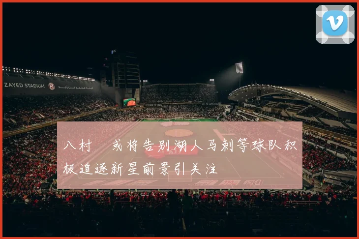 八村塁或将告别湖人马刺等球队积极追逐新星前景引关注