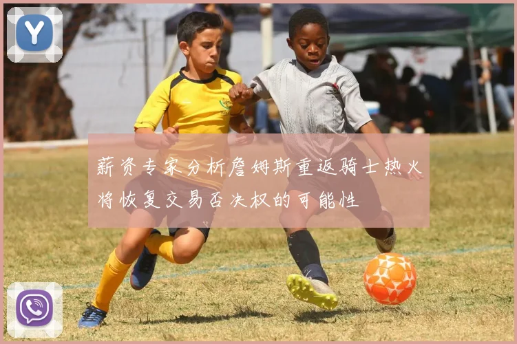 薪资专家分析詹姆斯重返骑士热火将恢复交易否决权的可能性