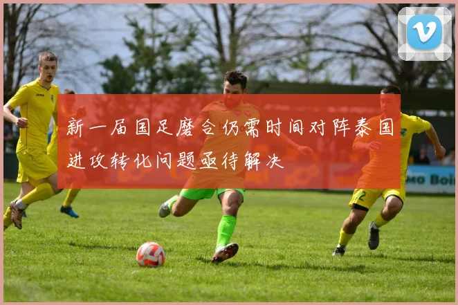 新一届国足磨合仍需时间对阵泰国进攻转化问题亟待解决