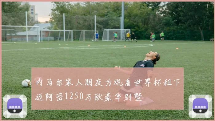 内马尔家人朋友为观看世界杯租下迈阿密1250万欧豪华别墅