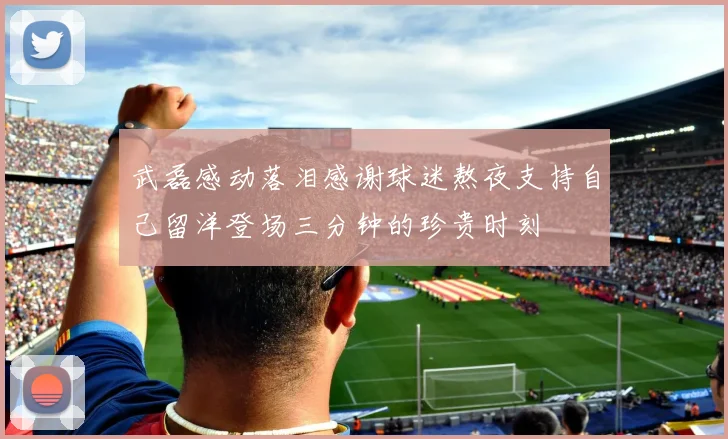 武磊感动落泪感谢球迷熬夜支持自己留洋登场三分钟的珍贵时刻