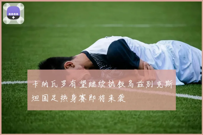 卡纳瓦罗有望继续执教乌兹别克斯坦国足热身赛即将来袭