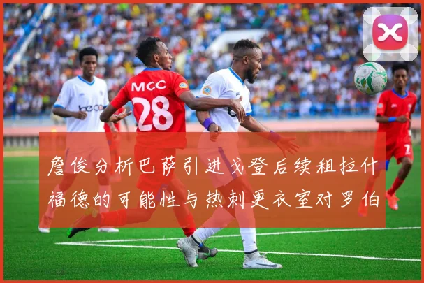 詹俊分析巴萨引进戈登后续租拉什福德的可能性与热刺更衣室对罗伯逊的需求