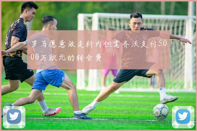 罗马愿意放走科内但需齐沃支付5000万欧元的转会费