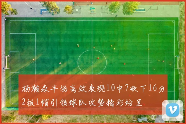 杨瀚森半场高效表现10中7砍下16分2板1帽引领球队攻势精彩纷呈